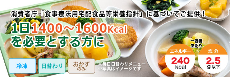 消費者庁「食事療法用宅配食品等栄養指針」に基づいてご提供!1日1400〜1600Kcalを必要とする方に。冷凍・日替わり・おかずのみで1包装あたりエネルギー240kcal、塩分2.5g以下です。