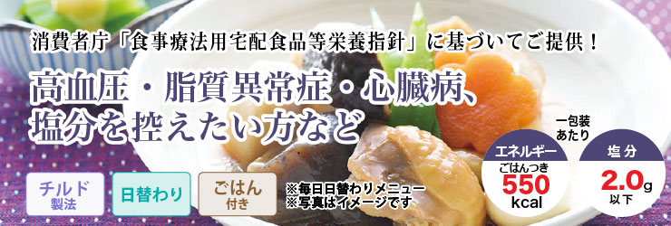 消費者庁「食事療法用宅配食品等栄養指針」に基づいてご提供!高血圧・脂質異常症・心臓病、塩分を控えたい方など。チルド製法・日替わり・ごはんつきで1包装あたりエネルギー550kcal、塩分2.0g以下です。